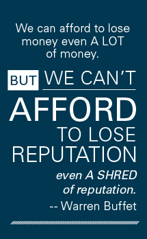 "We can afford to lose money, even a LOT of money. But we can' afford to lose reputation, even a SHRED of reputation." - Warren Buffet
